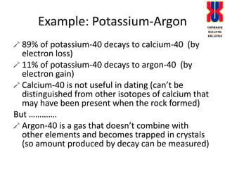 Example: Potassium-Argon 89% of potassium-40 decays to calcium-40  (by electron loss)11% of potassium-40 decays to argon-40  (by electron gain)Calcium-40 is not useful in dating (can’t be distinguished from other isotopes of calcium that may have been present when the rock formed)But ………….Argon-40 is a gas that doesn’t combine with other elements and becomes trapped in crystals (so amount produced by decay can be measured)