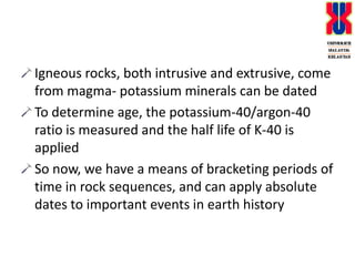 Igneous rocks, both intrusive and extrusive, come from magma- potassium minerals can be datedTo determine age, the potassium-40/argon-40 ratio is measured and the half life of K-40 is appliedSo now, we have a means of bracketing periods of time in rock sequences, and can apply absolute dates to important events in earth history