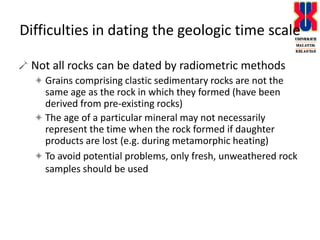 Difficulties in dating the geologic time scaleNot all rocks can be dated by radiometric methodsGrains comprising clastic sedimentary rocks are not the same age as the rock in which they formed (have been derived from pre-existing rocks)The age of a particular mineral may not necessarily represent the time when the rock formed if daughter products are lost (e.g. during metamorphic heating) To avoid potential problems, only fresh, unweathered rock samples should be used