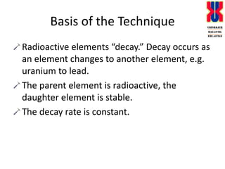 Basis of the TechniqueRadioactive elements “decay.” Decay occurs as an element changes to another element, e.g. uranium to lead.The parent element is radioactive, the daughter element is stable.The decay rate is constant.