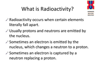 What is Radioactivity?Radioactivity occurs when certain elements literally fall apart.Usually protons and neutrons are emitted by the nucleus.Sometimes an electron is emitted by the nucleus, which changes a neutron to a proton.Sometimes an electron is captured by a neutron replacing a proton.