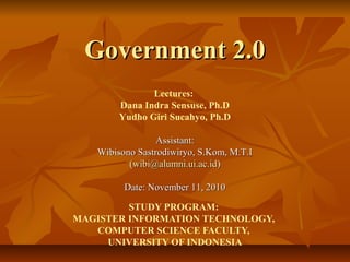 Government 2.0Government 2.0
STUDY PROGRAM:
MAGISTER INFORMATION TECHNOLOGY,
COMPUTER SCIENCE FACULTY,
UNIVERSITY OF INDONESIA
Lectures:
Dana Indra Sensuse, Ph.D
Yudho Giri Sucahyo, Ph.D
Assistant:Assistant:
Wibisono Sastrodiwiryo, S.Kom, M.T.IWibisono Sastrodiwiryo, S.Kom, M.T.I
((wibi@alumni.ui.ac.idwibi@alumni.ui.ac.id))
Date: November 11, 2010Date: November 11, 2010
 