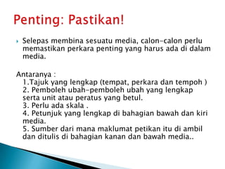 Selepasmembinasesuatu media, calon-calonperlumemastikanperkarapenting yang harusadadidalam media. Antaranya :1.Tajuk yang lengkap(tempat, perkaradantempoh )2. Pembolehubah-pembolehubah yang lengkapserta unit atauperatus yang betul.3. Perluadaskala .4. Petunjuk yang lengkapdibahagianbawahdankiri media.5. Sumberdarimanamaklumatpetikanitudiambildanditulisdibahagiankanandanbawah media.. Penting: Pastikan!
