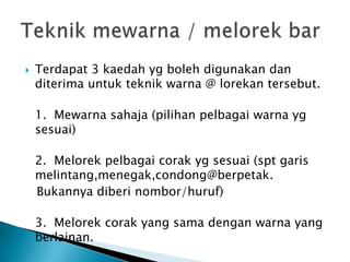 Terdapat 3 kaedahygbolehdigunakandanditerimauntukteknikwarna @ lorekantersebut. 1.  Mewarnasahaja (pilihanpelbagaiwarnaygsesuai)2.  Melorekpelbagaicorakygsesuai (sptgarismelintang,menegak,condong@berpetak.  Bukannyadiberinombor/huruf)3.  Melorekcorak yang samadenganwarna yang berlainan.Teknikmewarna / melorek bar