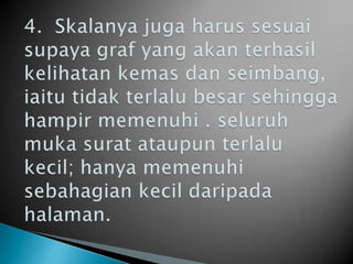 4.  Skalanya juga harus sesuai supaya graf yang akan terhasil kelihatan kemas dan seimbang, iaitu tidak terlalu besar sehingga hampir memenuhi . seluruh muka surat ataupun terlalu kecil; hanya memenuhi sebahagian kecil daripada halaman. 