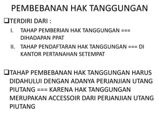 PEMBEBANAN HAK TANGGUNGAN
TERDIRI DARI :
I. TAHAP PEMBERIAN HAK TANGGUNGAN ===
DIHADAPAN PPAT
II. TAHAP PENDAFTARAN HAK TANGGUNGAN === DI
KANTOR PERTANAHAN SETEMPAT
TAHAP PEMBEBANAN HAK TANGGUNGAN HARUS
DIDAHULUI DENGAN ADANYA PERJANJIAN UTANG
PIUTANG === KARENA HAK TANGGUNGAN
MERUPAKAN ACCESSOIR DARI PERJANJIAN UTANG
PIUTANG
 