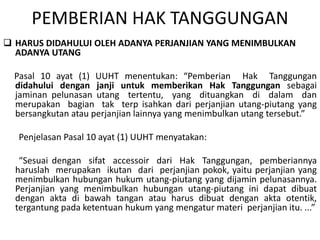 PEMBERIAN HAK TANGGUNGAN
 HARUS DIDAHULUI OLEH ADANYA PERJANJIAN YANG MENIMBULKAN
ADANYA UTANG
Pasal 10 ayat (1) UUHT menentukan: “Pemberian Hak Tanggungan
didahului dengan janji untuk memberikan Hak Tanggungan sebagai
jaminan pelunasan utang tertentu, yang dituangkan di dalam dan
merupakan bagian tak terp isahkan dari perjanjian utang-piutang yang
bersangkutan atau perjanjian lainnya yang menimbulkan utang tersebut.”
Penjelasan Pasal 10 ayat (1) UUHT menyatakan:
“Sesuai dengan sifat accessoir dari Hak Tanggungan, pemberiannya
haruslah merupakan ikutan dari perjanjian pokok, yaitu perjanjian yang
menimbulkan hubungan hukum utang-piutang yang dijamin pelunasannya.
Perjanjian yang menimbulkan hubungan utang-piutang ini dapat dibuat
dengan akta di bawah tangan atau harus dibuat dengan akta otentik,
tergantung pada ketentuan hukum yang mengatur materi perjanjian itu. ...”
 