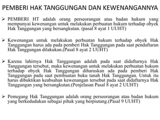 PEMBERI HAK TANGGUNGAN DAN KEWENANGANNYA
 PEMBERI HT adalah orang perseorangan atau badan hukum yang
mempunyai kewenangan untuk melakukan perbuatan hukum terhadap obyek
Hak Tanggungan yang bersangkutan. (pasal 8 ayat 1 UUHT)
 Kewenangan untuk melakukan perbuatan hukum terhadap obyek Hak
Tanggungan harus ada pada pemberi Hak Tanggungan pada saat pendaftaran
Hak Tanggungan dilakukan.(Pasal 8 ayat 2 UUHT)
 Karena lahirnya Hak Tanggungan adalah pada saat didaftarnya Hak
Tanggungan tersebut, maka kewenangan untuk melakukan perbuatan hukum
terhadap obyek Hak Tanggungan diharuskan ada pada pemberi Hak
Tanggungan pada saat pembuatan buku tanah Hak Tanggungan. Untuk itu
harus dibuktikan keabsahan kewenangan tersebut pada saat didaftarnya Hak
Tanggungan yang bersangkutan.(Penjelasan Pasal 8 ayat 2 UUHT)
 Pemegang Hak Tanggungan adalah orang perseorangan atau badan hukum
yang berkedudukan sebagai pihak yang berpiutang.(Pasal 9 UUHT)
 