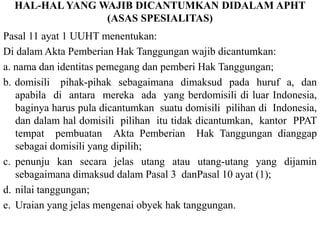 HAL-HAL YANG WAJIB DICANTUMKAN DIDALAM APHT
(ASAS SPESIALITAS)
Pasal 11 ayat 1 UUHT menentukan:
Di dalam Akta Pemberian Hak Tanggungan wajib dicantumkan:
a. nama dan identitas pemegang dan pemberi Hak Tanggungan;
b. domisili pihak-pihak sebagaimana dimaksud pada huruf a, dan
apabila di antara mereka ada yang berdomisili di luar Indonesia,
baginya harus pula dicantumkan suatu domisili pilihan di Indonesia,
dan dalam hal domisili pilihan itu tidak dicantumkan, kantor PPAT
tempat pembuatan Akta Pemberian Hak Tanggungan dianggap
sebagai domisili yang dipilih;
c. penunju kan secara jelas utang atau utang-utang yang dijamin
sebagaimana dimaksud dalam Pasal 3 danPasal 10 ayat (1);
d. nilai tanggungan;
e. Uraian yang jelas mengenai obyek hak tanggungan.
 