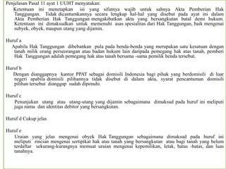 Penjelasan Pasal 11 ayat 1 UUHT menyatakan:
Ketentuan ini menetapkan isi yang sifatnya wajib untuk sahnya Akta Pemberian Hak
Tanggungan. Tidak dicantumkannya secara lengkap hal-hal yang disebut pada ayat ini dalam
Akta Pemberian Hak Tanggungan mengakibatkan akta yang bersangkutan batal demi hukum.
Ketentuan ini dimaksudkan untuk memenuhi asas spesialitas dari Hak Tanggungan, baik mengenai
subyek, obyek, maupun utang yang dijamin.
Huruf a
Apabila Hak Tanggungan dibebankan pula pada benda-benda yang merupakan satu kesatuan dengan
tanah milik orang perseorangan atau badan hukum lain daripada pemegang hak atas tanah, pemberi
Hak Tanggungan adalah pemegang hak atas tanah bersama -sama pemilik benda tersebut.
Huruf b
Dengan dianggapnya kantor PPAT sebagai domisili Indonesia bagi pihak yang berdomisili di luar
negeri apabila domisili pilihannya tidak disebut di dalam akta, syarat pencantuman domisili
pilihan tersebut dianggap sudah dipenuhi.
Huruf c
Penunjukan utang atau utang-utang yang dijamin sebagaimana dimaksud pada huruf ini meliputi
juga nama dan identitas debitor yang bersangkutan.
Huruf d Cukup jelas
Huruf e
Uraian yang jelas mengenai obyek Hak Tanggungan sebagaimana dimaksud pada huruf ini
meliputi rincian mengenai sertipikat hak atas tanah yang bersangkutan atau bagi tanah yang belum
terdaftar sekurang-kurangnya memuat uraian mengenai kepemilikan, letak, batas -batas, dan luas
tanahnya.
 