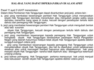 HAL-HALYANG DAPAT DIPERJANJIKAN DI ALAM APHT
Pasal 11 ayat 2 UUHT menentukan:
Dalam Akta Pemberian Hak Tanggungan dapat dicantumkan janji-janji, antara lain :
a. janji yang membatasi kewenangan pemberi Hak Tanggungan untuk menyewakan
obyek Hak Tanggungan dan/atau menentukan atau mengubah jangka waktu sewa
dan/atau menerima uang sewa di muka, kecuali dengan persetujuan tertulis lebih
dahulu dari pemegang Hak Tanggungan;
b. janji yang membatasi kewenangan pemberi Hak Tanggungan untuk mengubah bentuk
atau tata susunan
obyek Hak Tanggungan, kecuali dengan persetujuan tertulis lebih dahulu dari
pemegang Hak Tanggungan;
c. janji yang memberikan kewenangan kepada pemegang Hak Tanggungan untuk
mengelola obyek Hak Tanggungan berdasarkan penetapan Ketua Pengadilan
Negeri yang daerah hukumnya meliputi letak obyek Hak Tanggungan apabila debitor
sungguh-sungguh cidera janji;
d. janji yang memberikan kewenangan kepada pemegang Hak Tanggungan untuk
menyelamatkan obyek Hak Tanggungan, jika hal itu diperlukan untuk pelaksanaan
eksekusi atau untuk mencegah menjadi hapusnya atau dibatalkannya hak yang
menjadi obyek Hak Tanggungan karena tidak dipenuhi atau dilanggarnya ketentuan
undang-undang;
e. janji bahwa pemegang Hak Tanggungan pertama mempunyai hak untuk menjual
atas kekuasaan sendiri obyek Hak Tanggungan apabila debitor cidera janji;f.
 
