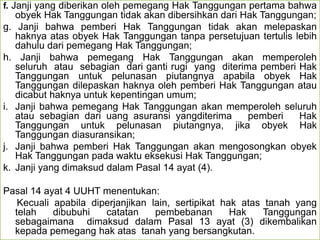 f. Janji yang diberikan oleh pemegang Hak Tanggungan pertama bahwa
obyek Hak Tanggungan tidak akan dibersihkan dari Hak Tanggungan;
g. Janji bahwa pemberi Hak Tanggungan tidak akan melepaskan
haknya atas obyek Hak Tanggungan tanpa persetujuan tertulis lebih
dahulu dari pemegang Hak Tanggungan;
h. Janji bahwa pemegang Hak Tanggungan akan memperoleh
seluruh atau sebagian dari ganti rugi yang diterima pemberi Hak
Tanggungan untuk pelunasan piutangnya apabila obyek Hak
Tanggungan dilepaskan haknya oleh pemberi Hak Tanggungan atau
dicabut haknya untuk kepentingan umum;
i. Janji bahwa pemegang Hak Tanggungan akan memperoleh seluruh
atau sebagian dari uang asuransi yangditerima pemberi Hak
Tanggungan untuk pelunasan piutangnya, jika obyek Hak
Tanggungan diasuransikan;
j. Janji bahwa pemberi Hak Tanggungan akan mengosongkan obyek
Hak Tanggungan pada waktu eksekusi Hak Tanggungan;
k. Janji yang dimaksud dalam Pasal 14 ayat (4).
Pasal 14 ayat 4 UUHT menentukan:
Kecuali apabila diperjanjikan lain, sertipikat hak atas tanah yang
telah dibubuhi catatan pembebanan Hak Tanggungan
sebagaimana dimaksud dalam Pasal 13 ayat (3) dikembalikan
kepada pemegang hak atas tanah yang bersangkutan.
 