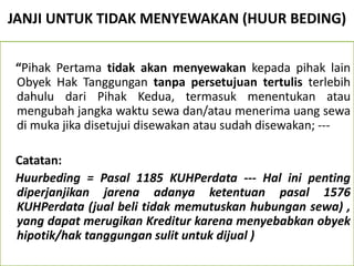 JANJI UNTUK TIDAK MENYEWAKAN (HUUR BEDING)
“Pihak Pertama tidak akan menyewakan kepada pihak lain
Obyek Hak Tanggungan tanpa persetujuan tertulis terlebih
dahulu dari Pihak Kedua, termasuk menentukan atau
mengubah jangka waktu sewa dan/atau menerima uang sewa
di muka jika disetujui disewakan atau sudah disewakan; ---
Catatan:
Huurbeding = Pasal 1185 KUHPerdata --- Hal ini penting
diperjanjikan jarena adanya ketentuan pasal 1576
KUHPerdata (jual beli tidak memutuskan hubungan sewa) ,
yang dapat merugikan Kreditur karena menyebabkan obyek
hipotik/hak tanggungan sulit untuk dijual )
 