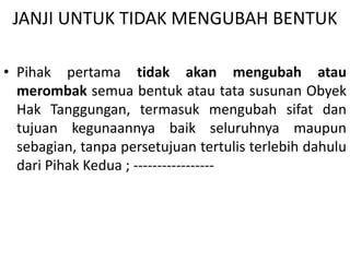 JANJI UNTUK TIDAK MENGUBAH BENTUK
• Pihak pertama tidak akan mengubah atau
merombak semua bentuk atau tata susunan Obyek
Hak Tanggungan, termasuk mengubah sifat dan
tujuan kegunaannya baik seluruhnya maupun
sebagian, tanpa persetujuan tertulis terlebih dahulu
dari Pihak Kedua ; -----------------
 