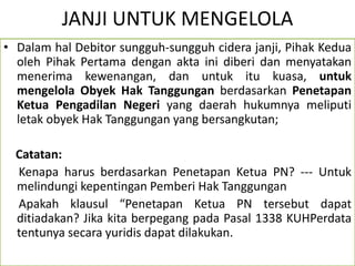 JANJI UNTUK MENGELOLA
• Dalam hal Debitor sungguh-sungguh cidera janji, Pihak Kedua
oleh Pihak Pertama dengan akta ini diberi dan menyatakan
menerima kewenangan, dan untuk itu kuasa, untuk
mengelola Obyek Hak Tanggungan berdasarkan Penetapan
Ketua Pengadilan Negeri yang daerah hukumnya meliputi
letak obyek Hak Tanggungan yang bersangkutan;
Catatan:
Kenapa harus berdasarkan Penetapan Ketua PN? --- Untuk
melindungi kepentingan Pemberi Hak Tanggungan
Apakah klausul “Penetapan Ketua PN tersebut dapat
ditiadakan? Jika kita berpegang pada Pasal 1338 KUHPerdata
tentunya secara yuridis dapat dilakukan.
 