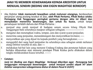 JANJI YG MEMBERI KEWENANGAN KEPADA KREDITOR UNTUK
MENJUAL SENDIRI (BEDING VAN EIGEN MAGHTIGE BERKOOP)
• Jika Debitor tidak memenuhi kewajiban untuk melunasi utangnya, berdasarkan
perjanjian utang piutang tesebut di atas, oleh Pihak Pertama, Pihak Kedua selaku
Pemegang Hak Tanggungan peringkat pertama dengan akta ini diberi dan
menyatakan menerima kewenangan, dan untuk itu kuasa, untuk tanpa
persetujuan terlebih dahulu dari Pihak Pertama :
a. menjual atau suruh menjual di hadapan umum secara lelang Obyek Hak
Tanggungan baik seluruhnya maupun sebagian-sebagian; ---------------------
b. mengatur dan menetapkan waktu, tempat, cara dan syarat-syarat penjualan;
c. menerima uang penjualan, menandatangani dan menyerahkan kwitansi; ----
d. menyerahkan apa yang dijual itu kepada pembeli yang bersangkutan; ------
e. mengambil dari uang hasil penjualan itu seluruhnya atau sebagian untuk melunasi
utang Debitor tersebut di atas; dan ---
f. melakukan hal-hal lain yang menurut Undang-Undang dan peraturan hukum yang
berlaku diharuskan atau menurut pendapat Pihak Kedua perlu dilakukan dalam
rangka melaksanakan kuasa tersebut. -------
• Catatan:
Janji ini (Beding van Eigen Maghtige Verkoop) diberikan agar Pemegang hak
tanggungan mempunyai kewenangan untuk menjual sendiri obyek HT alam
Debitor wanprestasi sebagaimana diatur di dalam Pasal 6 UUHT)
 