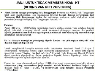 JANJI UNTUK TIDAK MEMBERSIHKAN HT
(BEDING VAN NIET ZUIVERING)
• Pihak Kedua sebagai pemegang Hak Tanggungan Pertama atas Obyek Hak Tanggungan
tidak akan membersihkan Hak Tanggungan tersebut kecuali dengan persetujuan dari
Pemegang Hak Tanggungan Kedua dan seterusnya, walaupun sudah dieksekusi untuk
pelunasan piutang Pemegang Hak Tanggungan Pertama; ----
Catatan:
Pasal 1210 ayat 1 KUHPerdata menentukan bahwa apabila agunan yang dibebani hipotik
dijual, baik oleh pemegang hipotik untuk memenuhi piutangnya maupun oleh pemberi
hipotik, pembeli dapat meminta agar hipotik ditiadakan dari beban yang melebihi harga
pembelian benda tersebut.
Hal in tentunya merugikan pemegang hipotik karena sisa piutangnya menjadi tidak
dijamin lagi oleh hipotik itu.
Untuk menghindari kerugian tersebut maka berdasarkan ketentuan Pasal 1210 ayat 2
KUHPerdata, pemegang hipotik dapat memeinta diperjanjikann di dalam akta hipotik
mengenai clausul “Beding van biet zuivering” tersebut. yaitu Pemegang Hipotik Pertama
dapat meminta diperjanjikan dalam perjanjian hipotik, bahwa hipotiknya tidak akan
dibersihkan apabila agunan dijual oleh pemilik.
Clausul itu juga dicantumkan di dalam UUHT, akan tetapi perumusannya terbalik, dimana
sebenarnya yang memberikan janji tersebut adalah Pemberi Jaminan/Penjual tapi
didalam pasal 11 huruf f UUHT, yg memberikan janji tersebut adalah Penerima
HT/Kreditur.
 