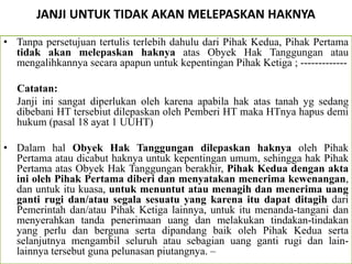 JANJI UNTUK TIDAK AKAN MELEPASKAN HAKNYA
• Tanpa persetujuan tertulis terlebih dahulu dari Pihak Kedua, Pihak Pertama
tidak akan melepaskan haknya atas Obyek Hak Tanggungan atau
mengalihkannya secara apapun untuk kepentingan Pihak Ketiga ; -------------
Catatan:
Janji ini sangat diperlukan oleh karena apabila hak atas tanah yg sedang
dibebani HT tersebiut dilepaskan oleh Pemberi HT maka HTnya hapus demi
hukum (pasal 18 ayat 1 UUHT)
• Dalam hal Obyek Hak Tanggungan dilepaskan haknya oleh Pihak
Pertama atau dicabut haknya untuk kepentingan umum, sehingga hak Pihak
Pertama atas Obyek Hak Tanggungan berakhir, Pihak Kedua dengan akta
ini oleh Pihak Pertama diberi dan menyatakan menerima kewenangan,
dan untuk itu kuasa, untuk menuntut atau menagih dan menerima uang
ganti rugi dan/atau segala sesuatu yang karena itu dapat ditagih dari
Pemerintah dan/atau Pihak Ketiga lainnya, untuk itu menanda-tangani dan
menyerahkan tanda penerimaan uang dan melakukan tindakan-tindakan
yang perlu dan berguna serta dipandang baik oleh Pihak Kedua serta
selanjutnya mengambil seluruh atau sebagian uang ganti rugi dan lain-
lainnya tersebut guna pelunasan piutangnya. –
 