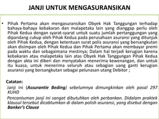 JANJI UNTUK MENGASURANSIKAN
• Pihak Pertama akan mengasuransikan Obyek Hak Tanggungan terhadap
bahaya-bahaya kebakaran dan malapetaka lain yang dianggap perlu oleh
Pihak Kedua dengan syarat-syarat untuk suatu jumlah pertanggungan yang
dipandang cukup oleh Pihak Kedua pada perusahaan asuransi yang ditunjuk
oleh Pihak Kedua, dengan ketentuan surat polis asuransi yang bersangkutan
akan disimpan oleh Pihak Kedua dan Pihak Pertama akan membayar premi
pada waktu dan sebagaimana mestinya; Dalam hal terjadi kerugian karena
kebakaran atau malapetaka lain atas Obyek Hak Tanggungan Pihak Kedua
dengan akta ini diberi dan menyatakan menerima kewenangan, dan untuk
itu kuasa, untuk menerima seluruh atau sebagian uang ganti kerugian
asuransi yang bersangkutan sebagai pelunasan utang Debitor ;
Catatan:
Janji ini (Assurantie Beding) sebelumnya dimungkinkan oleh pasal 297
KUHD
Pencantuman janji ini sangat dibutuhkan oleh perbankan. Didalam praktek
klausul tersebut dicabtumkan di dalam polish asuransi, yang disebut dengan
Banker’s Clause
 