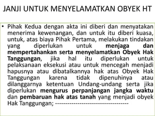 JANJI UNTUK MENYELAMATKAN OBYEK HT
• Pihak Kedua dengan akta ini diberi dan menyatakan
menerima kewenangan, dan untuk itu diberi kuasa,
untuk, atas biaya Pihak Pertama, melakukan tindakan
yang diperlukan untuk menjaga dan
mempertahankan serta menyelamatkan Obyek Hak
Tanggungan, jika hal itu diperlukan untuk
pelaksanaan eksekusi atau untuk mencegah menjadi
hapusnya atau dibatalkannya hak atas Obyek Hak
Tanggungan karena tidak dipenuhinya atau
dilanggarnya ketentuan Undang-undang serta jika
diperlukan mengurus perpanjangan jangka waktu
dan pembaruan hak atas tanah yang menjadi obyek
Hak Tanggungan; ------------------------------------
 