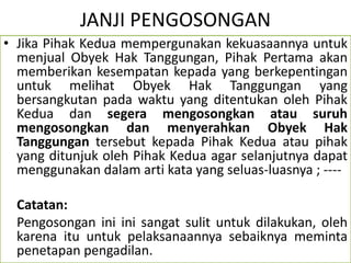 JANJI PENGOSONGAN
• Jika Pihak Kedua mempergunakan kekuasaannya untuk
menjual Obyek Hak Tanggungan, Pihak Pertama akan
memberikan kesempatan kepada yang berkepentingan
untuk melihat Obyek Hak Tanggungan yang
bersangkutan pada waktu yang ditentukan oleh Pihak
Kedua dan segera mengosongkan atau suruh
mengosongkan dan menyerahkan Obyek Hak
Tanggungan tersebut kepada Pihak Kedua atau pihak
yang ditunjuk oleh Pihak Kedua agar selanjutnya dapat
menggunakan dalam arti kata yang seluas-luasnya ; ----
Catatan:
Pengosongan ini ini sangat sulit untuk dilakukan, oleh
karena itu untuk pelaksanaannya sebaiknya meminta
penetapan pengadilan.
 