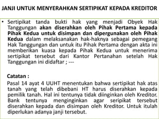 JANJI UNTUK MENYERAHKAN SERTIPIKAT KEPADA KREDITOR
• Sertipikat tanda bukti hak yang menjadi Obyek Hak
Tanggungan akan diserahkan oleh Pihak Pertama kepada
Pihak Kedua untuk disimpan dan dipergunakan oleh Pihak
Kedua dalam melaksanakan hak-haknya sebagai pemegang
Hak Tanggungan dan untuk itu Pihak Pertama dengan akta ini
memberikan kuasa kepada Pihak Kedua untuk menerima
sertipikat tersebut dari Kantor Pertanahan setelah Hak
Tanggungan ini didaftar ; ---
Catatan :
Pasal 14 ayat 4 UUHT menentukan bahwa sertipikat hak atas
tanah yang telah dibebani HT harus diserahkan kepada
pemilik tanah. Hal ini tentunya tidak diinginkan oleh Kreditor.
Bank tentunya menginginkan agar seripikat tersebut
diserahkan kepada dan disimpan oleh Kreditor. Untuk itulah
diperlukan adanya janji tersebut.
 