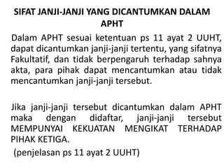 SIFAT JANJI-JANJI YANG DICANTUMKAN DALAM
APHT
Dalam APHT sesuai ketentuan ps 11 ayat 2 UUHT,
dapat dicantumkan janji-janji tertentu, yang sifatnya
Fakultatif, dan tidak berpengaruh terhadap sahnya
akta, para pihak dapat mencantumkan atau tidak
mencantumkan janji-janji tersebut.
Jika janji-janji tersebut dicantumkan dalam APHT
maka dengan didaftar, janji-janji tersebut
MEMPUNYAI KEKUATAN MENGIKAT TERHADAP
PIHAK KETIGA.
(penjelasan ps 11 ayat 2 UUHT)
 