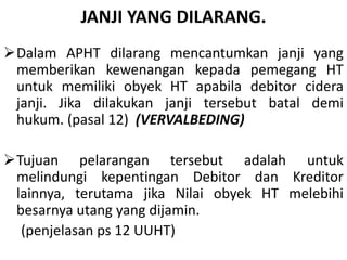 JANJI YANG DILARANG.
Dalam APHT dilarang mencantumkan janji yang
memberikan kewenangan kepada pemegang HT
untuk memiliki obyek HT apabila debitor cidera
janji. Jika dilakukan janji tersebut batal demi
hukum. (pasal 12) (VERVALBEDING)
Tujuan pelarangan tersebut adalah untuk
melindungi kepentingan Debitor dan Kreditor
lainnya, terutama jika Nilai obyek HT melebihi
besarnya utang yang dijamin.
(penjelasan ps 12 UUHT)
 