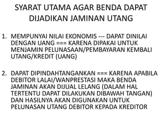 SYARAT UTAMA AGAR BENDA DAPAT
DIJADIKAN JAMINAN UTANG
1. MEMPUNYAI NILAI EKONOMIS --- DAPAT DINILAI
DENGAN UANG === KARENA DIPAKAI UNTUK
MENJAMIN PELUNASAAN/PEMBAYARAN KEMBALI
UTANG/KREDIT (UANG)
2. DAPAT DIPINDAHTANGANKAN === KARENA APABILA
DEBITOR LALAI/WANPRESTASI MAKA BENDA
JAMINAN AKAN DIJUAL LELANG (DALAM HAL
TERTENTU DAPAT DILAKUKAN DIBAWAH TANGAN)
DAN HASILNYA AKAN DIGUNAKAN UNTUK
PELUNASAN UTANG DEBITOR KEPADA KREDITOR
 