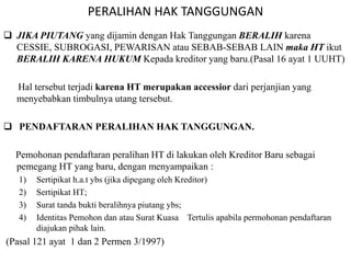 PERALIHAN HAK TANGGUNGAN
 JIKA PIUTANG yang dijamin dengan Hak Tanggungan BERALIH karena
CESSIE, SUBROGASI, PEWARISAN atau SEBAB-SEBAB LAIN maka HT ikut
BERALIH KARENA HUKUM Kepada kreditor yang baru.(Pasal 16 ayat 1 UUHT)
Hal tersebut terjadi karena HT merupakan accessior dari perjanjian yang
menyebabkan timbulnya utang tersebut.
 PENDAFTARAN PERALIHAN HAK TANGGUNGAN.
Pemohonan pendaftaran peralihan HT di lakukan oleh Kreditor Baru sebagai
pemegang HT yang baru, dengan menyampaikan :
1) Sertipikat h.a.t ybs (jika dipegang oleh Kreditor)
2) Sertipikat HT;
3) Surat tanda bukti beralihnya piutang ybs;
4) Identitas Pemohon dan atau Surat Kuasa Tertulis apabila permohonan pendaftaran
diajukan pihak lain.
(Pasal 121 ayat 1 dan 2 Permen 3/1997)
 
