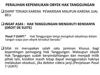 PERALIHAN KEPEMILIKAN OBYEK HAK TANGGUNGAN
DAPAT TERJADI KARENA PEWARISAN MAUPUN KARENA JUAL
BELI
INGAT ASAS : HAK TANGGUNGAN MENGIKUTI BENDANYA
(DROIT DE SUITE)
Pasal 7 UUHT:” Hak Tanggungan tetap mengikuti obyeknya dalam
tangan siapa pun obyek tersebut berada.”
Sifat ini merupakan salah satu jaminan khusus bagi
kepentingan pemegang Hak Tanggungan. Walaupun obyek
Hak Tanggungan sudah berpindahtangan dan menjadi milik
pihak lain, kreditor masih tetap dapat menggunakan haknya
melakukan eksekusi, jika debitor cidera janji.(Penjelasan Pasal
7 UUHT)
 