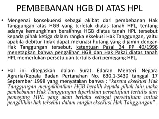 PEMBEBANAN HGB DI ATAS HPL
• Mengenai konsekuensi sebagai akibat dari pembebanan Hak
Tanggungan atas HGB yang terletak diatas tanah HPL, tentang
adanya kemungkinan beralihnya HGB diatas tanah HPL tersebut
kepada pihak ketiga dalam rangka eksekusi Hak Tanggungan, yaitu
apabila debitur tidak dapat melunasi hutang yang dijamin dengan
Hak Tanggungan tersebut, ketentuan Pasal 34 PP 40/1996
menetapkan bahwa pengalihan HGB dan Hak Pakai diatas tanah
HPL memerlukan persetujuan tertulis dari pemegang HPL.
• Hal ini ditegaskan dalam Surat Edaran Menteri Negara
Agraria/Kepala Badan Pertanahan No. 630.1-3430 tanggal 17
September 1998 yang menyatakan bahwa : “karena eksekusi Hak
Tanggungan mengakibatkan HGB beralih kepada pihak lain maka
pembebanan Hak Tanggungan diperlukan persetujuan tertulis dari
pemegang HPL yang akan berlaku sebagai persetujuan untuk
pengalihan hak tersebut dalam rangka eksekusi Hak Tanggungan”.
 