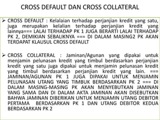CROSS DEFAULT DAN CROSS COLLATERAL
 CROSS DEFAULT : Kelalaian terhadap perjanjian kredit yang satu,
juga merupakan kelalian terhadap perjanjian kredit yang
lainnya=== LALAI TERHADAP PK 1 JUGA BERARTI LALAI TERHADAP
PK 2, DEMIKIAN SEBALIKNYA === DI DALAM MASING2 PK AKAN
TERDAPAT KLAUSUL CROSS DEFAULT
 CROSS COLLATERAL : Jaminan/Agunan yang dipakai untuk
menjamin pelunasan kredit yang timbul berdasarkan perjanjian
kredit yang satu juga dipakai untuk menjamin pelunasan kredit
yang timbul berdasarkan perjanjian kredit yang lain. ===
JAMINAN/AGUNAN PK 1 JUGA DIPAKAI UNTUK MENJAMIN
PELUNASAN UTANG YANG TIMBUK BERDASARKAN PK 2 === DI
DALAM MASING-MASING PK AKAN MENYEBUTKAN JAMINAN
YANG SAMA DAN DI DALAM AKTA JAMINAN AKAN DISEBUTKAN
BAHWA JAMINAN DIBERIKAN UNTUK MENJAMIN UTANG DEBITOR
PERTAMA BERDASARKAN PK 1 DAN UTANG DEBITOR KEDUA
BERDASARKAN PK 2
 