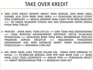 TAKE OVER KREDIT
 TAKE OVER KREDIT BERARTI KREDIT YANG BERASAL DARI BANK AWAL
DIAMBIL ALIH OLEH BANK YANG BARU === DILAKUKAN MELALUI CESSIE
ATAU SUBROGASI === SEMUA JAMINAN YANG LAMA TETAP BERLANGSUNG
=== INI HANYA MUNGKIN TERJADI JIKA ADA KERJASAMA ANTAR SEMUA
PIHAK YANG TERLAIT
 PRAKTEK : BANK AWAL TIDAK SETUJU === DAN TIDAK MAU BEKERJASAMA
=== TIDAK BERSEDIA MEMINJAMKAN SERTIPIKAT UNTUK DILAKUKAN
PENGECEKAN === KEMUDIAN BANK YANG BARU MEMBERIKAN FASILITAS
PINJAMAN KEPADA KREDITUR === BAGAIMANA PENGIKATAN
JAMINANNYA? ADA YANG MEMBUAT SKMHT TANPA DILAKUKANNYA
PENGECEKAN === BENARKAH CARA INI?
 HAL YANG SAMA JUGA TERJADI DALAM HAL TANAH YANG DIBEBANI HT
DIJUAL === PE,MBELIAN BERASAL DARI KPR DARI BANK LAIN === BANK
AWAL JUGA TIDAK LOOPERATIF === DIBUAT PPJB === PERJANJIAN KREDIT
=== SKMHT BERDASARKAN PPJB === BENARLAH CARA INI?
 