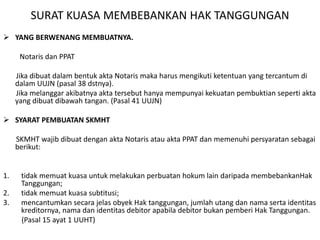 SURAT KUASA MEMBEBANKAN HAK TANGGUNGAN
 YANG BERWENANG MEMBUATNYA.
Notaris dan PPAT
Jika dibuat dalam bentuk akta Notaris maka harus mengikuti ketentuan yang tercantum di
dalam UUJN (pasal 38 dstnya).
Jika melanggar akibatnya akta tersebut hanya mempunyai kekuatan pembuktian seperti akta
yang dibuat dibawah tangan. (Pasal 41 UUJN)
 SYARAT PEMBUATAN SKMHT
SKMHT wajib dibuat dengan akta Notaris atau akta PPAT dan memenuhi persyaratan sebagai
berikut:
1. tidak memuat kuasa untuk melakukan perbuatan hokum lain daripada membebankanHak
Tanggungan;
2. tidak memuat kuasa subtitusi;
3. mencantumkan secara jelas obyek Hak tanggungan, jumlah utang dan nama serta identitas
kreditornya, nama dan identitas debitor apabila debitor bukan pemberi Hak Tanggungan.
(Pasal 15 ayat 1 UUHT)
 