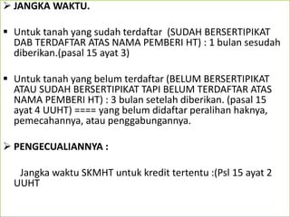  JANGKA WAKTU.
 Untuk tanah yang sudah terdaftar (SUDAH BERSERTIPIKAT
DAB TERDAFTAR ATAS NAMA PEMBERI HT) : 1 bulan sesudah
diberikan.(pasal 15 ayat 3)
 Untuk tanah yang belum terdaftar (BELUM BERSERTIPIKAT
ATAU SUDAH BERSERTIPIKAT TAPI BELUM TERDAFTAR ATAS
NAMA PEMBERI HT) : 3 bulan setelah diberikan. (pasal 15
ayat 4 UUHT) ==== yang belum didaftar peralihan haknya,
pemecahannya, atau penggabungannya.
 PENGECUALIANNYA :
Jangka waktu SKMHT untuk kredit tertentu :(Psl 15 ayat 2
UUHT
 