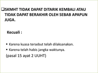 SKMHT TIDAK DAPAT DITARIK KEMBALI ATAU
TIDAK DAPAT BERAKHIR OLEH SEBAB APAPUN
JUGA.
Kecuali :
 Karena kuasa tersebut telah dilaksanakan.
 Karena telah habis jangka waktunya.
(pasal 15 ayat 2 UUHT)
 