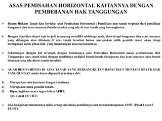 ASAS PEMISAHAN HORIZONTAL KAITANNYA DENGAN
PEMBEBANAN HAK TANGGUNGAN
 Dalam Hukum Tanah kita berlaku Asas Pemisahan Horizontal : Pemilikan atas tanah terpisah dari pemilikan
bangunan dan atau tanaman (benda-benda) yang ada di atas tanah yang bersangkutan.
 Dengan demikian dapat saja terjadi seseorang memiliki sebidang tanah, akan tetapi bangunan dan atau tanaman
yang dibangun atau ditanam di atas tanah tersebut bukan merupakan milik pemilik tanah akan tetapi
merupakan milik pihak lain yang membangun atau menanamnya.
 Sehubungan dengan hal tersebut, dengan berlakunya asas Pemisahan Horizontal maka pembebanan Hak
Tanggungan atas tanah tidak dengan sendirinya meliputi benda-benda (bangunan dan atau tanaman atau benda
lainnya) yang ada diatas tanah tersebut.
 AGAR BENDA-BENDA DI ATAS TANAH YANG BERSANGKUTAN DAPAT IKUT MENJADI OBYEK HAK
TANGGUNGAN maka harus dipenuhi syaratnya sbb:
1) Merupakan satu kesatuan dengan tanahnya.
2) Merupakan milik pemilik tanah.
3) Diperjanjikan secara tegas dalam APHT.
(ps. 4 ayat 4 UUHT)
 Jika bangunan/tanamannya milik orang lain maka pemiliknya ikut menandatanganan APHT (Pasal 4 ayat 5
UUHT)
 