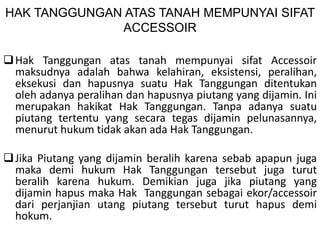 HAK TANGGUNGAN ATAS TANAH MEMPUNYAI SIFAT
ACCESSOIR
Hak Tanggungan atas tanah mempunyai sifat Accessoir
maksudnya adalah bahwa kelahiran, eksistensi, peralihan,
eksekusi dan hapusnya suatu Hak Tanggungan ditentukan
oleh adanya peralihan dan hapusnya piutang yang dijamin. Ini
merupakan hakikat Hak Tanggungan. Tanpa adanya suatu
piutang tertentu yang secara tegas dijamin pelunasannya,
menurut hukum tidak akan ada Hak Tanggungan.
Jika Piutang yang dijamin beralih karena sebab apapun juga
maka demi hukum Hak Tanggungan tersebut juga turut
beralih karena hukum. Demikian juga jika piutang yang
dijamin hapus maka Hak Tanggungan sebagai ekor/accessoir
dari perjanjian utang piutang tersebut turut hapus demi
hokum.
 