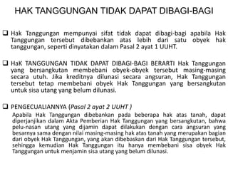 HAK TANGGUNGAN TIDAK DAPAT DIBAGI-BAGI
 Hak Tanggungan mempunyai sifat tidak dapat dibagi-bagi apabila Hak
Tanggungan tersebut dibebankan atas lebih dari satu obyek hak
tanggungan, seperti dinyatakan dalam Pasal 2 ayat 1 UUHT.
 HaK TANGGUNGAN TIDAK DAPAT DIBAGI-BAGI BERARTI Hak Tanggungan
yang bersangkutan membebani obyek-obyek tersebut masing-masing
secara utuh. Jika kreditnya dilunasi secara angsuran, Hak Tanggungan
tersebut tetap membebani obyek Hak Tanggungan yang bersangkutan
untuk sisa utang yang belum dilunasi.
 PENGECUALIANNYA (Pasal 2 ayat 2 UUHT )
Apabila Hak Tanggungan dibebankan pada beberapa hak atas tanah, dapat
diperjanjikan dalam Akta Pemberian Hak Tanggungan yang bersangkutan, bahwa
pelu-nasan utang yang dijamin dapat dilakukan dengan cara angsuran yang
besarnya sama dengan nilai masing-masing hak atas tanah yang merupakan bagian
dari obyek Hak Tanggungan, yang akan dibebaskan dari Hak Tanggungan tersebut,
sehingga kemudian Hak Tanggungan itu hanya membebani sisa obyek Hak
Tanggungan untuk menjamin sisa utang yang belum dilunasi.
 