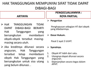 HAK TANGGUNGAN MEMPUNYAI SIFAT TIDAK DAPAT
DIBAGI-BAGI
ARTINYA
 HaK TANGGUNGAN TIDAK
DAPAT DIBAGI-BAGI BERARTI
Hak Tanggungan yang
bersangkutan membebani
obyek-obyek tersebut masing-
masing secara utuh.
 Jika kreditnya dilunasi secara
angsuran, Hak Tanggungan
tersebut tetap membebani
obyek Hak Tanggungan yang
bersangkutan untuk sisa utang
yang belum dilunasi. .
PENGECUALIANNYA :
ROYA PARTIAL
 Pengertian
Penghapusan sebagian HT dari obyek
yang dibebaninya.
 Dasar Hukum.
Pasal 2 ayat 2 UUHT.
 Syaratnya.
1. Obyek HT lebih dari satu.
2. Utangnya dapat dilunasi secara
angsuran.
3. Diperjanjikan secara tegas dalam
APHT.
 