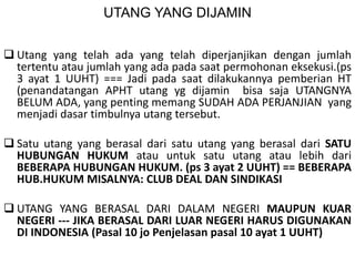UTANG YANG DIJAMIN
 Utang yang telah ada yang telah diperjanjikan dengan jumlah
tertentu atau jumlah yang ada pada saat permohonan eksekusi.(ps
3 ayat 1 UUHT) === Jadi pada saat dilakukannya pemberian HT
(penandatangan APHT utang yg dijamin bisa saja UTANGNYA
BELUM ADA, yang penting memang SUDAH ADA PERJANJIAN yang
menjadi dasar timbulnya utang tersebut.
 Satu utang yang berasal dari satu utang yang berasal dari SATU
HUBUNGAN HUKUM atau untuk satu utang atau lebih dari
BEBERAPA HUBUNGAN HUKUM. (ps 3 ayat 2 UUHT) == BEBERAPA
HUB.HUKUM MISALNYA: CLUB DEAL DAN SINDIKASI
 UTANG YANG BERASAL DARI DALAM NEGERI MAUPUN KUAR
NEGERI --- JIKA BERASAL DARI LUAR NEGERI HARUS DIGUNAKAN
DI INDONESIA (Pasal 10 jo Penjelasan pasal 10 ayat 1 UUHT)
 