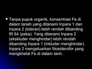  Tanpa pupuk organik, konsentrasi Fe diTanpa pupuk organik, konsentrasi Fe di
dalam tanah yang ditanami Inpara 1 dandalam tanah yang ditanami Inpara 1 dan
Inpara 2 (toleran) lebih rendah dibandingInpara 2 (toleran) lebih rendah dibanding
IR 64 (peka). Yang ditanami Inpara 2IR 64 (peka). Yang ditanami Inpara 2
(ekskluder menghindar) lebih rendah(ekskluder menghindar) lebih rendah
dibanding Inpara 1 (inkluder menghindar).dibanding Inpara 1 (inkluder menghindar).
Inpara 2 mengeluarkan fitosiderofor yangInpara 2 mengeluarkan fitosiderofor yang
mengkhelat Fe di dalam tanh.mengkhelat Fe di dalam tanh.
 