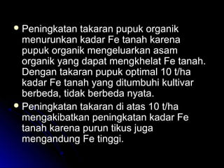  Peningkatan takaran pupuk organikPeningkatan takaran pupuk organik
menurunkan kadar Fe tanah karenamenurunkan kadar Fe tanah karena
pupuk organik mengeluarkan asampupuk organik mengeluarkan asam
organik yang dapat mengkhelat Fe tanah.organik yang dapat mengkhelat Fe tanah.
Dengan takaran pupuk optimal 10 t/haDengan takaran pupuk optimal 10 t/ha
kadar Fe tanah yang ditumbuhi kultivarkadar Fe tanah yang ditumbuhi kultivar
berbeda, tidak berbeda nyata.berbeda, tidak berbeda nyata.
 Peningkatan takaran di atas 10 t/haPeningkatan takaran di atas 10 t/ha
mengakibatkan peningkatan kadar Femengakibatkan peningkatan kadar Fe
tanah karena purun tikus jugatanah karena purun tikus juga
mengandung Fe tinggi.mengandung Fe tinggi.
 