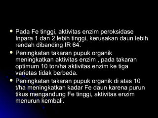  Pada Fe tinggi, aktivitas enzim peroksidasePada Fe tinggi, aktivitas enzim peroksidase
Inpara 1 dan 2 lebih tinggi, kerusakan daun lebihInpara 1 dan 2 lebih tinggi, kerusakan daun lebih
rendah dibanding IR 64.rendah dibanding IR 64.
 Peningkatan takaran pupuk organikPeningkatan takaran pupuk organik
meningkatkan aktivitas enzim , pada takaranmeningkatkan aktivitas enzim , pada takaran
optimum 10 ton/ha aktivitas enzim ke tigaoptimum 10 ton/ha aktivitas enzim ke tiga
varietas tidak berbeda.varietas tidak berbeda.
 Peningkatan takaran pupuk organik di atas 10Peningkatan takaran pupuk organik di atas 10
t/ha meningkatkan kadar Fe daun karena purunt/ha meningkatkan kadar Fe daun karena purun
tikus mengandung Fe tinggi, aktivitas enzimtikus mengandung Fe tinggi, aktivitas enzim
menurun kembali.menurun kembali.
 