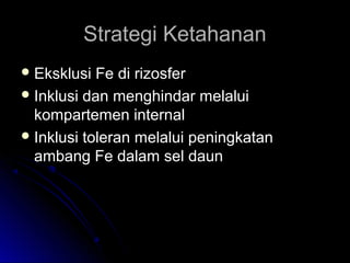 Strategi KetahananStrategi Ketahanan
 Eksklusi Fe di rizosferEksklusi Fe di rizosfer
 Inklusi dan menghindar melaluiInklusi dan menghindar melalui
kompartemen internalkompartemen internal
 Inklusi toleran melalui peningkatanInklusi toleran melalui peningkatan
ambang Fe dalam sel daunambang Fe dalam sel daun
 