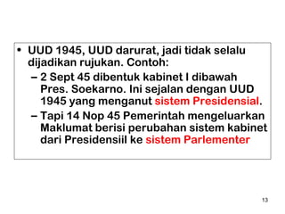 • UUD 1945, UUD darurat, jadi tidak selalu
dijadikan rujukan. Contoh:
– 2 Sept 45 dibentuk kabinet I dibawah
Pres. Soekarno. Ini sejalan dengan UUD
1945 yang menganut sistem Presidensial.
– Tapi 14 Nop 45 Pemerintah mengeluarkan
Maklumat berisi perubahan sistem kabinet
dari Presidensiil ke sistem Parlementer

13

 