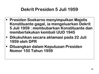 Dekrit Presiden 5 Juli 1959
• Presiden Soekarno menyimpulkan Majelis
Konstituante gagal, ia mengeluarkan Dekrit
5 Juli 1959 : membubarkan Konstituante dan
memberlakukan kembali UUD 1945
• Dikukuhkan secara aklamasi pada 22 Juli
1959 oleh DPR
• Dituangkan dalam Keputusan Presiden
Nomor 150 Tahun 1959

18

 