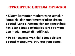 STRUKTUR SISTEM OPERASI

• Sistem komputer modern yang semakin
komplek dan rumit memerlukan sistem
operasi yang dirancang dengan sangat hati-
hati agar dapat berfungsi secara optimum
dan mudah untuk dimodifikasi.
• Pada kenyataanya tidak semua sistem
operasi mempunyai struktur yang sama.


                                             1
 