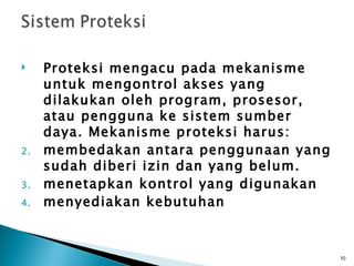     Proteksi mengacu pada mekanisme
     untuk mengontrol akses yang
     dilakukan oleh program, prosesor,
     atau pengguna ke sistem sumber
     daya. Mekanisme proteksi harus:
2.   membedakan antara penggunaan yang
     sudah diberi izin dan yang belum.
3.   menetapkan kontrol yang digunakan
4.   menyediakan kebutuhan



                                         10
 